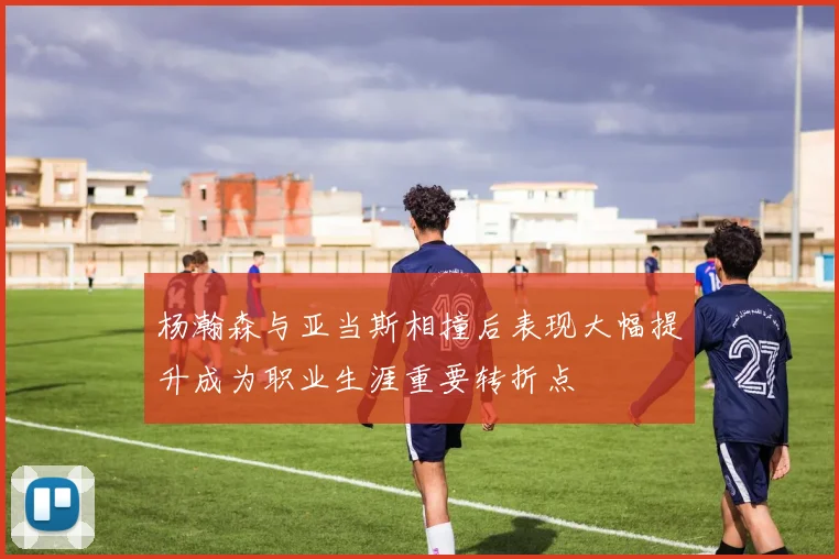 杨瀚森与亚当斯相撞后表现大幅提升成为职业生涯重要转折点