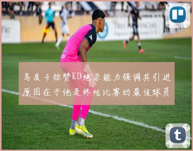 乌度卡称赞KD绝杀能力强调其引进原因在于他是终结比赛的最佳球员