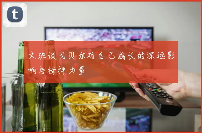 文班谈戈贝尔对自己成长的深远影响与榜样力量