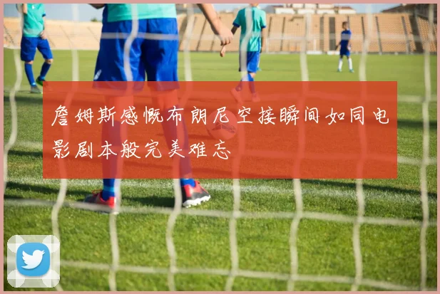 詹姆斯感慨布朗尼空接瞬间如同电影剧本般完美难忘
