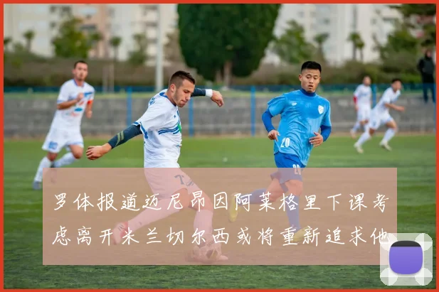 罗体报道迈尼昂因阿莱格里下课考虑离开米兰切尔西或将重新追求他