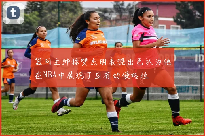 篮网主帅称赞杰明表现出色认为他在NBA中展现了应有的侵略性