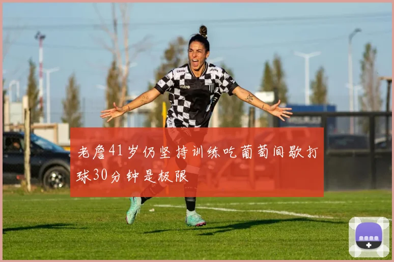 老詹41岁仍坚持训练吃葡萄间歇打球30分钟是极限