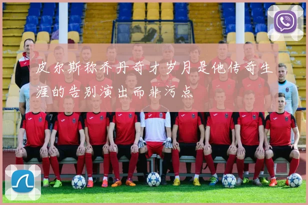 皮尔斯称乔丹奇才岁月是他传奇生涯的告别演出而非污点