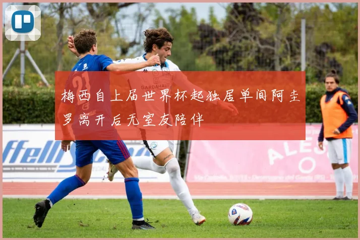 梅西自上届世界杯起独居单间阿圭罗离开后无室友陪伴
