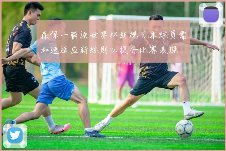 森保一解读世界杯新规日本球员需加速适应新规则以提升比赛表现