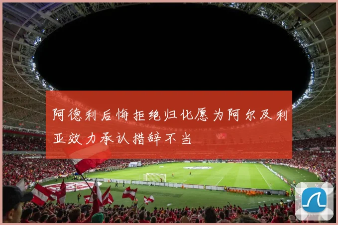 阿德利后悔拒绝归化愿为阿尔及利亚效力承认措辞不当