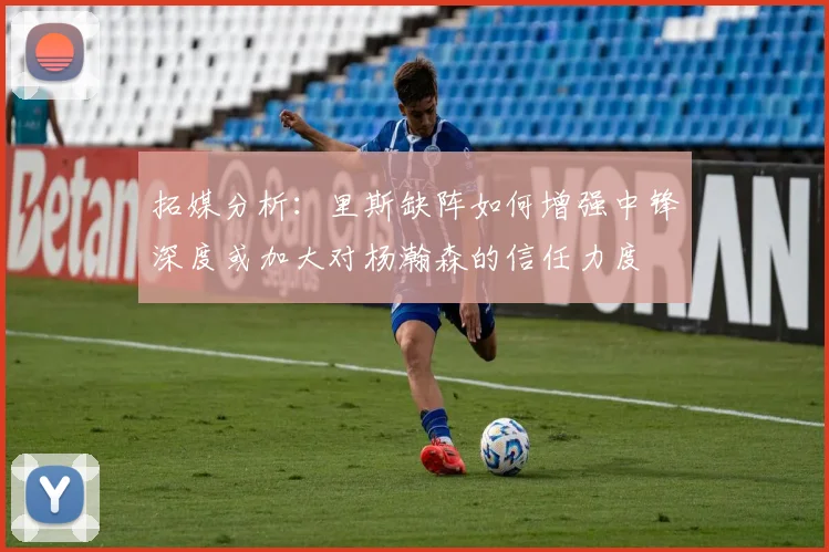 拓媒分析：里斯缺阵如何增强中锋深度或加大对杨瀚森的信任力度